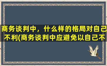 商务谈判中，什么样的格局对自己不利(商务谈判中应避免以自己不利为中心  如何保持谈判主动权)